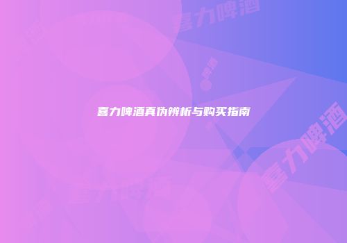 喜力啤酒真伪辨析与购买指南
