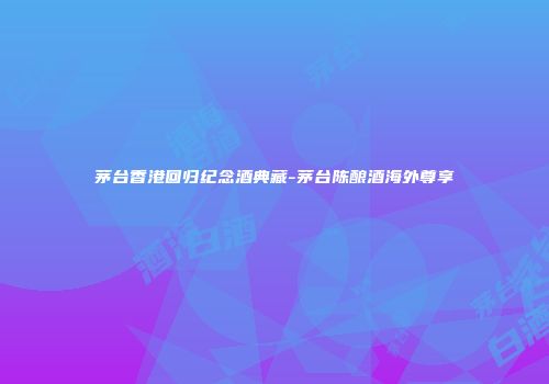 茅台香港回归纪念酒典藏-茅台陈酿酒海外尊享