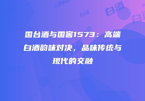 国台酒与国窖1573：高端白酒韵味对决，品味传统与现代的交融