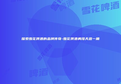 探索雪花啤酒的品牌传奇-雪花啤酒勇闯天涯一角