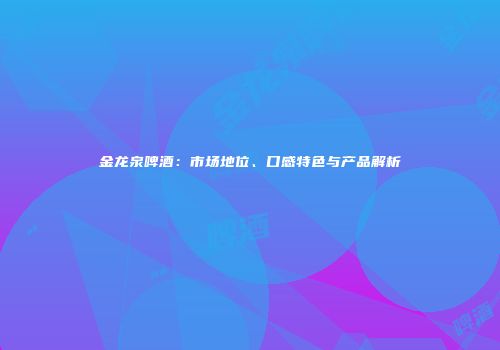 金龙泉啤酒：市场地位、口感特色与产品解析