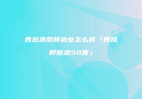 西凤酒载醇酒业怎么样「西凤醇酿酒50度」