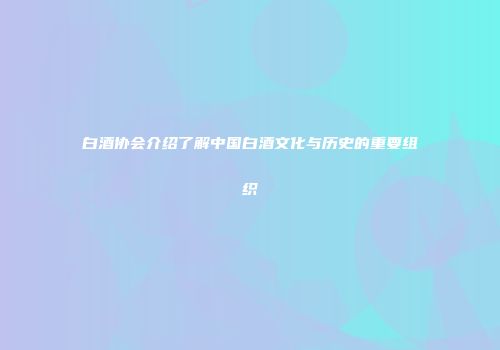 白酒协会介绍了解中国白酒文化与历史的重要组织