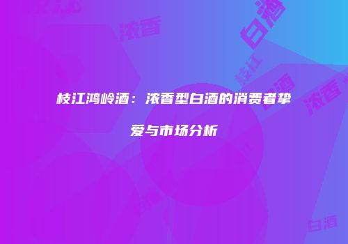 枝江鸿岭酒：浓香型白酒的消费者挚爱与市场分析