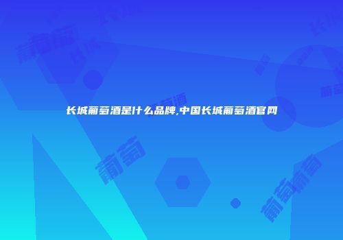 长城葡萄酒是什么品牌,中国长城葡萄酒官网
