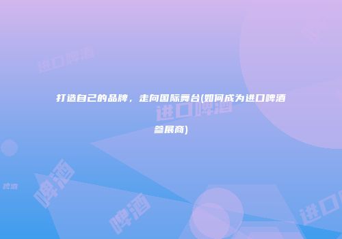 打造自己的品牌，走向国际舞台(如何成为进口啤酒参展商)