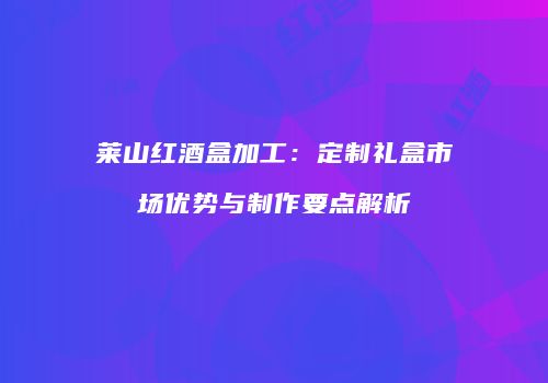莱山红酒盒加工：定制礼盒市场优势与制作要点解析