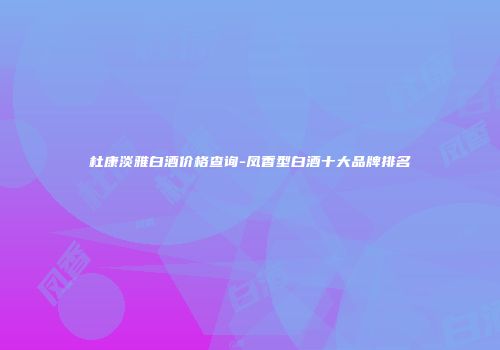 杜康淡雅白酒价格查询-凤香型白酒十大品牌排名