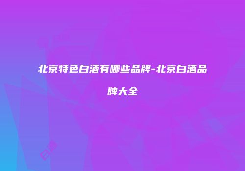 北京特色白酒有哪些品牌-北京白酒品牌大全