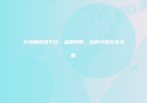 长城解百纳干红：品质醇厚，选购与保存全攻略