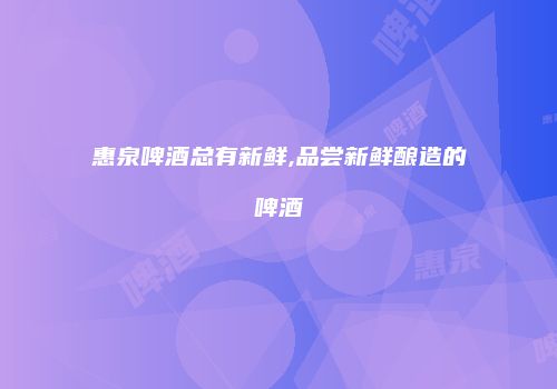 惠泉啤酒总有新鲜,品尝新鲜酿造的啤酒