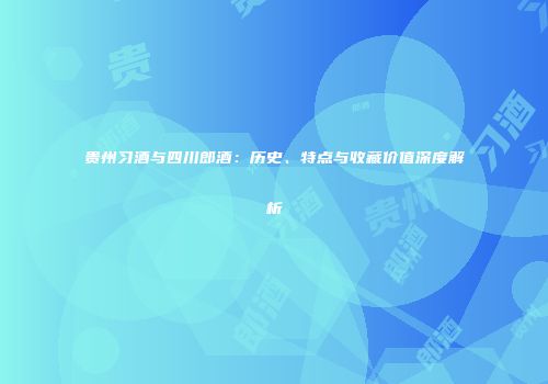 贵州习酒与四川郎酒：历史、特点与收藏价值深度解析