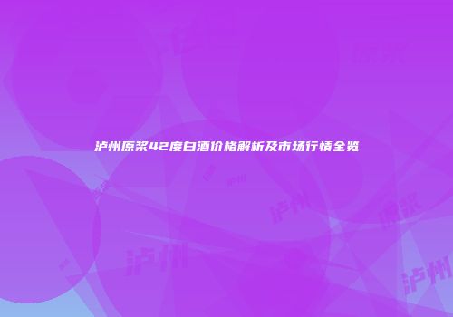 泸州原浆42度白酒价格解析及市场行情全览