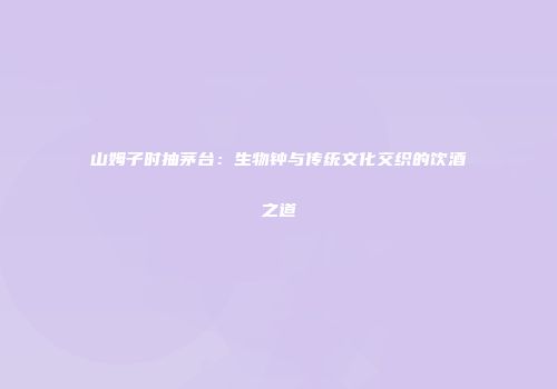 山姆子时抽茅台：生物钟与传统文化交织的饮酒之道