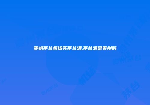 贵州茅台机场买茅台酒,茅台酒是贵州吗