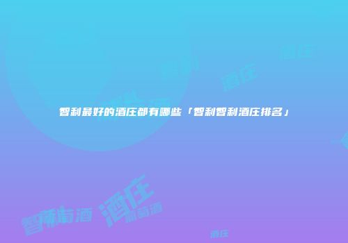 智利最好的酒庄都有哪些「智利智利酒庄排名」