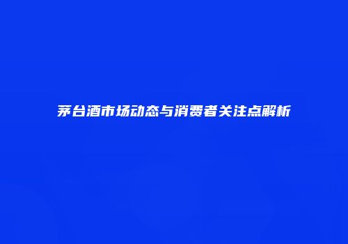 茅台酒市场动态与消费者关注点解析