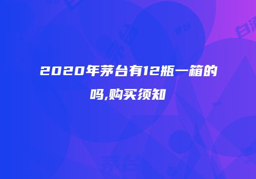 2020年茅台有12瓶一箱的吗,购买须知