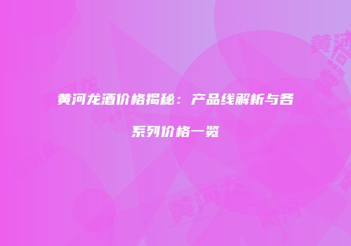 黄河龙酒价格揭秘：产品线解析与各系列价格一览