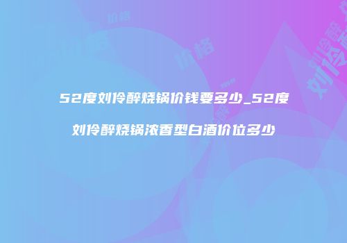 52度刘伶醉烧锅价钱要多少_52度刘伶醉烧锅浓香型白酒价位多少
