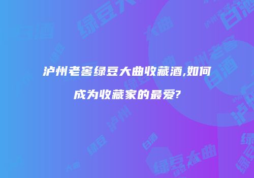 泸州老窖绿豆大曲收藏酒,如何成为收藏家的最爱?