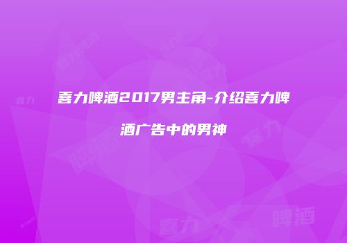 喜力啤酒2017男主角-介绍喜力啤酒广告中的男神