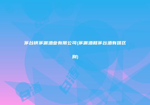 茅台镇茅渊酒业有限公司(茅渊酒和茅台酒有啥区别)