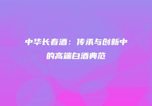 中华长春酒：传承与创新中的高端白酒典范