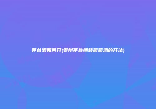 茅台酒如何开(贵州茅台桶装葡萄酒的开法)