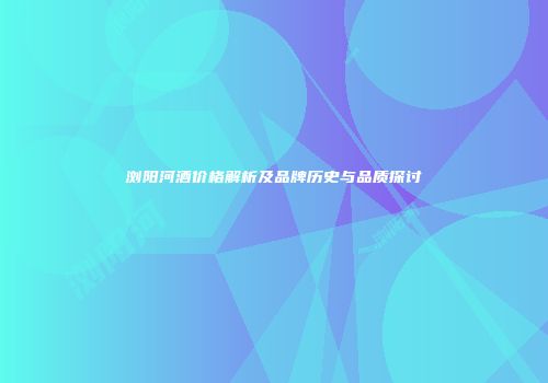浏阳河酒价格解析及品牌历史与品质探讨