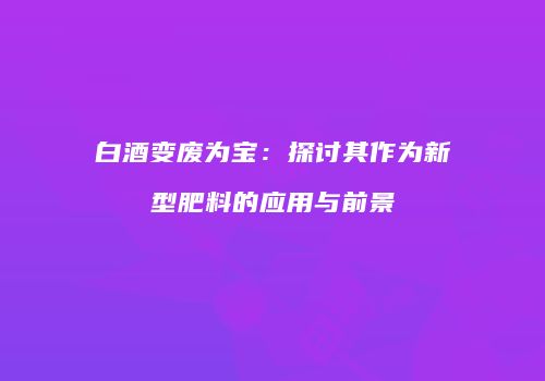 白酒变废为宝：探讨其作为新型肥料的应用与前景