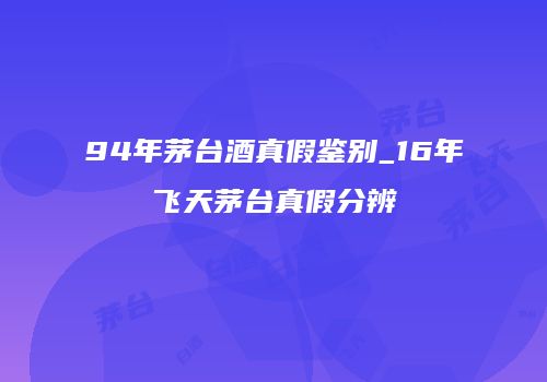 94年茅台酒真假鉴别_16年飞天茅台真假分辨
