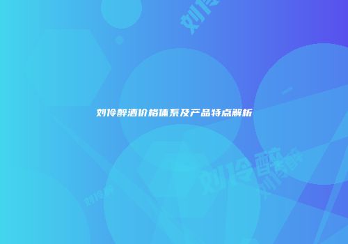 刘伶醉酒价格体系及产品特点解析