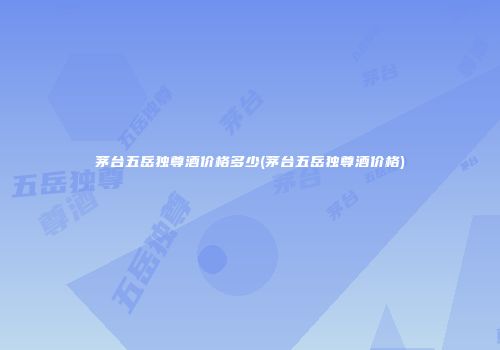 茅台五岳独尊酒价格多少(茅台五岳独尊酒价格)