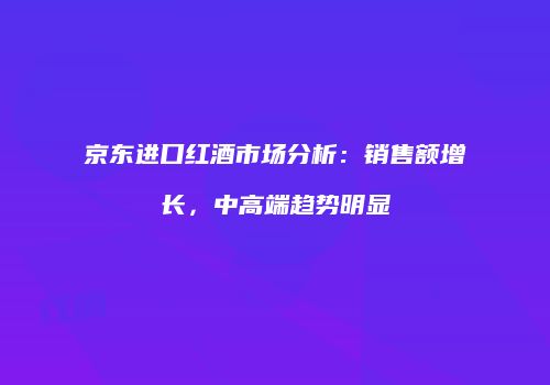 京东进口红酒市场分析：销售额增长，中高端趋势明显