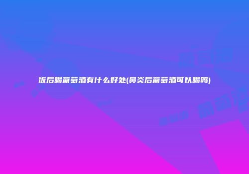 饭后喝葡萄酒有什么好处(鼻炎后葡萄酒可以喝吗)