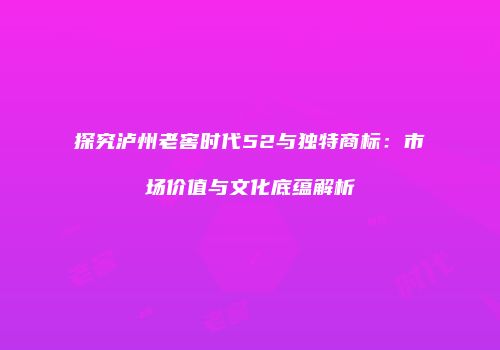 探究泸州老窖时代52与独特商标：市场价值与文化底蕴解析