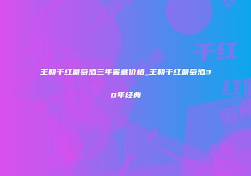 王朝干红葡萄酒三年窖藏价格_王朝干红葡萄酒30年经典