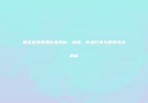 雪花罐装啤酒价格揭秘：规格、市场行情与促销活动解析