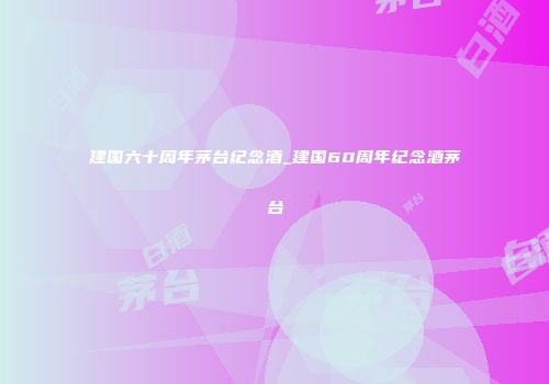建国六十周年茅台纪念酒_建国60周年纪念酒茅台