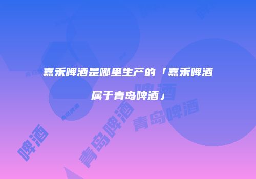 嘉禾啤酒是哪里生产的「嘉禾啤酒属于青岛啤酒」