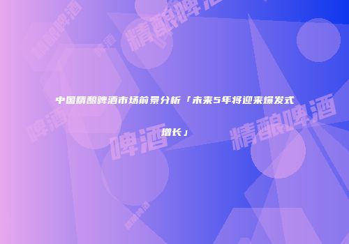 中国精酿啤酒市场前景分析「未来5年将迎来爆发式增长」