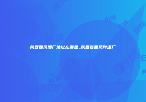 陕西西凤酒厂地址在哪里_陕西省西凤牌酒厂