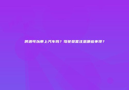 啤酒可以带上汽车吗？驾驶员需注意哪些事项？