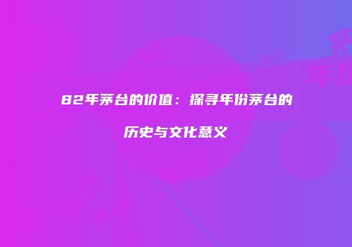 82年茅台的价值：探寻年份茅台的历史与文化意义