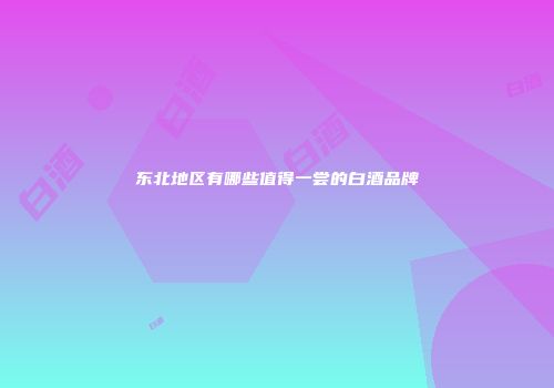 东北地区有哪些值得一尝的白酒品牌