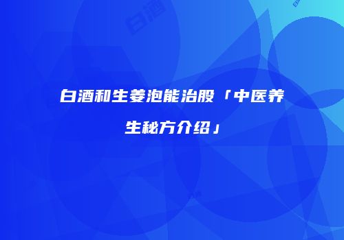 白酒和生姜泡能治股「中医养生秘方介绍」
