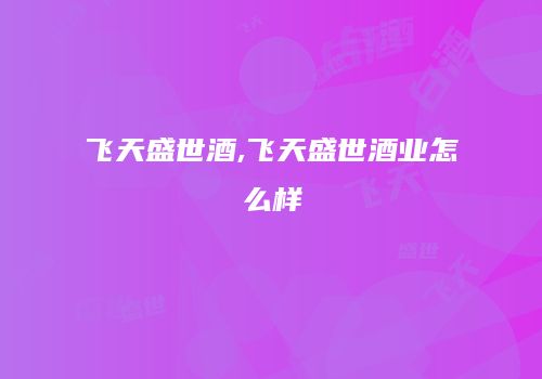 飞天盛世酒,飞天盛世酒业怎么样