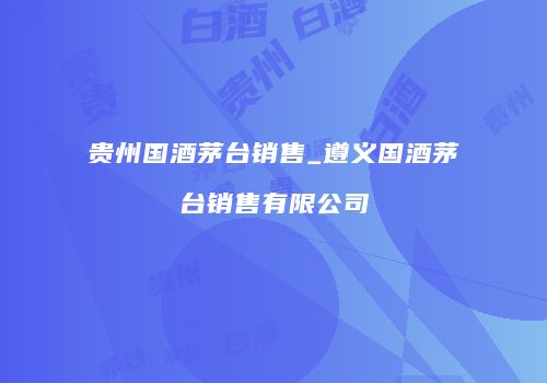 贵州国酒茅台销售_遵义国酒茅台销售有限公司
