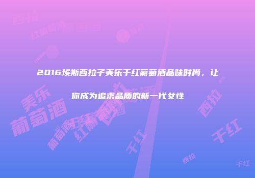 2016埃斯西拉子美乐干红葡萄酒品味时尚，让你成为追求品质的新一代女性